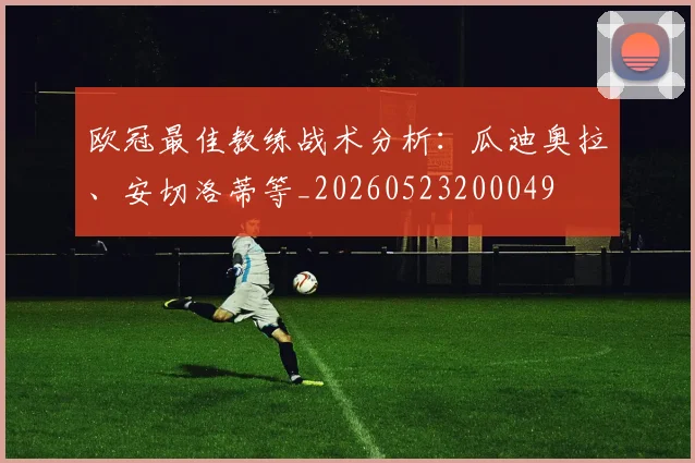 欧冠最佳教练战术分析：瓜迪奥拉、安切洛蒂等_20260523200049