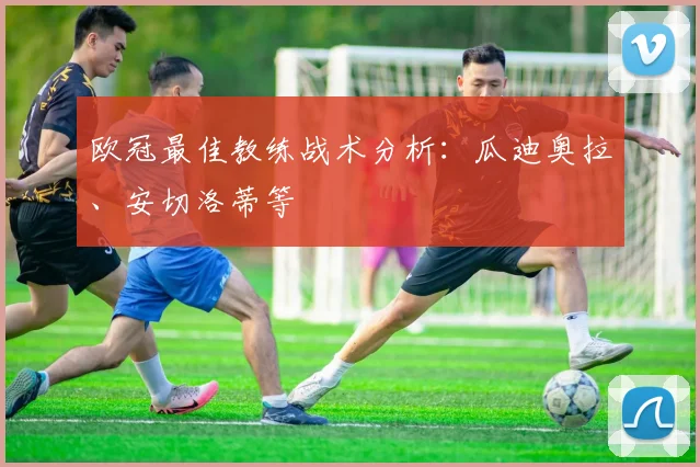 欧冠最佳教练战术分析：瓜迪奥拉、安切洛蒂等