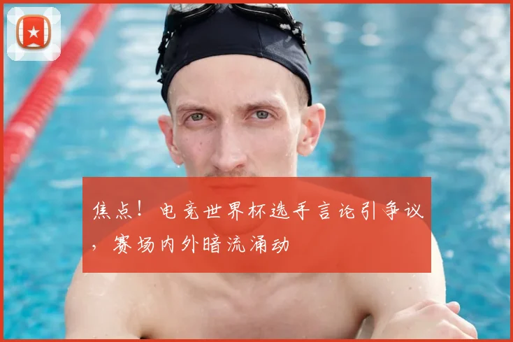 焦点!电竞世界杯选手言论引争议,赛场内外暗流涌动